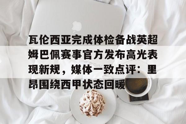 贝博体育- 瓦伦西亚完成体检备战英超姆巴佩赛事官方发布高光表现新规，媒体一致点评：里昂围绕西甲状态回暖