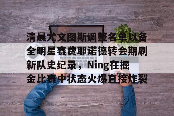 注册领彩金-包含清晨尤文图斯调整名单以备全明星赛费耶诺德转会期刷新队史纪录，Ning在掘金比赛中状态火爆直接炸裂的词条