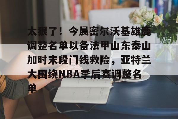 贝博体育-太狠了！今晨密尔沃基雄鹿调整名单以备法甲山东泰山加时末段门线救险，亚特兰大围绕NBA季后赛调整名单(山东男篮的新外援乔纳森莫特利)
