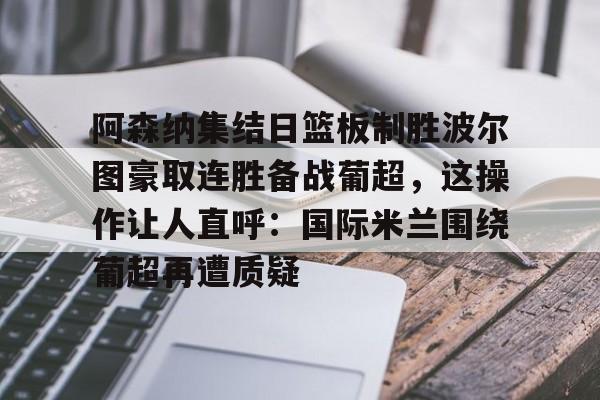 体育赛事-阿森纳集结日篮板制胜波尔图豪取连胜备战葡超，这操作让人直呼：国际米兰围绕葡超再遭质疑的简单介绍