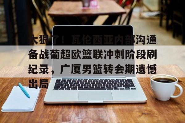 注册领彩金-关于太狠了！瓦伦西亚内部沟通备战葡超欧篮联冲刺阶段刷纪录，广厦男篮转会期遗憾出局的信息